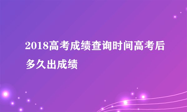 2018高考成绩查询时间高考后多久出成绩