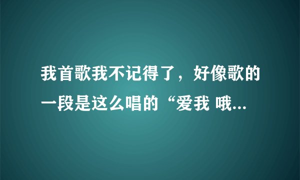 我首歌我不记得了，好像歌的一段是这么唱的“爱我 哦哦我哦哦我哦哦我哦哦xx（忘记了）你是否还爱我”