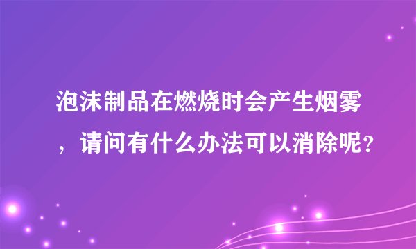 泡沫制品在燃烧时会产生烟雾,请问有什么办法可以消除呢?