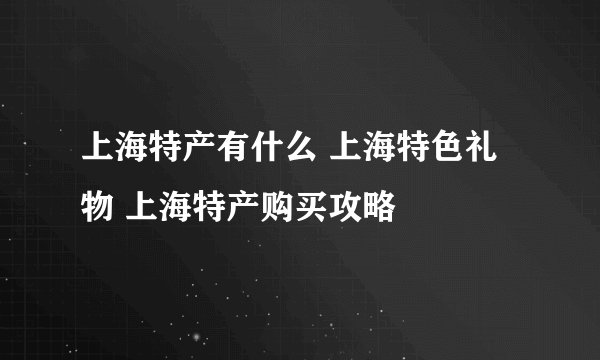 上海特产有什么 上海特色礼物 上海特产购买攻略
