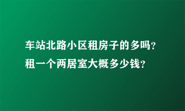 车站北路小区租房子的多吗？租一个两居室大概多少钱？
