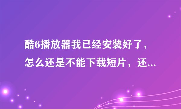 酷6播放器我已经安装好了，怎么还是不能下载短片，还提醒我下载