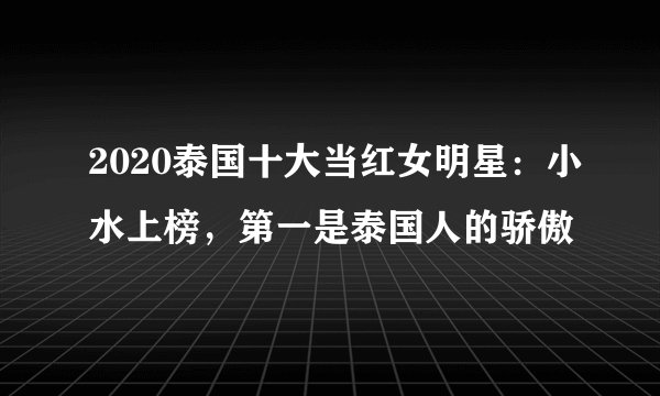 2020泰国十大当红女明星：小水上榜，第一是泰国人的骄傲