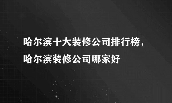 哈尔滨十大装修公司排行榜，哈尔滨装修公司哪家好