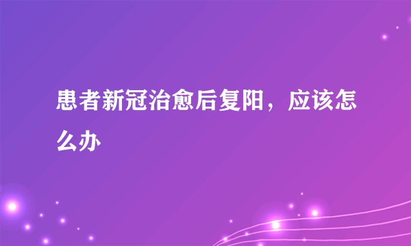 患者新冠治愈后复阳，应该怎么办