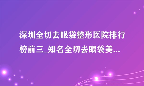 深圳全切去眼袋整形医院排行榜前三_知名全切去眼袋美容整形医院排名【附价格】