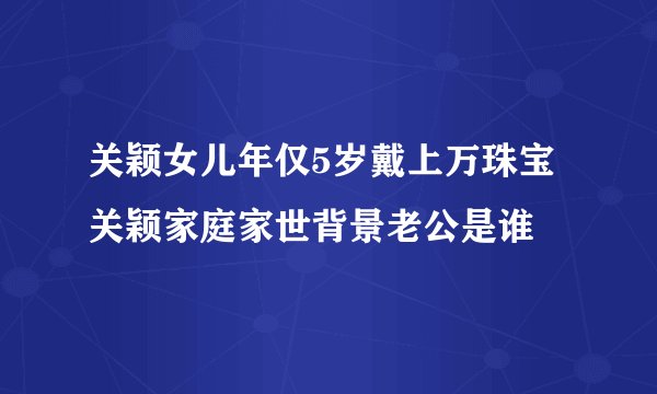 关颖女儿年仅5岁戴上万珠宝关颖家庭家世背景老公是谁