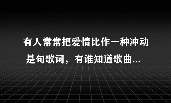 有人常常把爱情比作一种冲动 是句歌词，有谁知道歌曲名的，谢谢！！！！