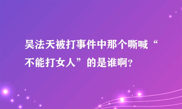 吴法天被打事件中那个嘶喊“不能打女人”的是谁啊？
