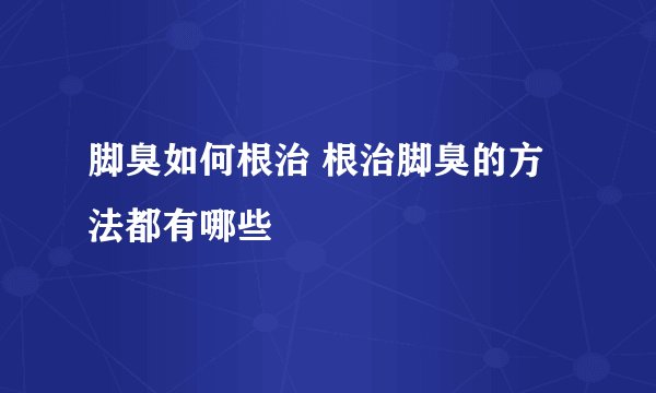 脚臭如何根治 根治脚臭的方法都有哪些