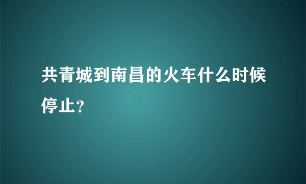 共青城到南昌的火车什么时候停止？