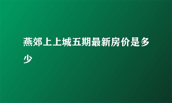 燕郊上上城五期最新房价是多少