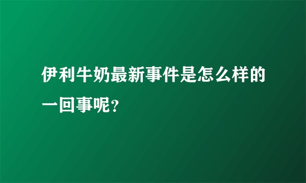 伊利牛奶最新事件是怎么样的一回事呢？