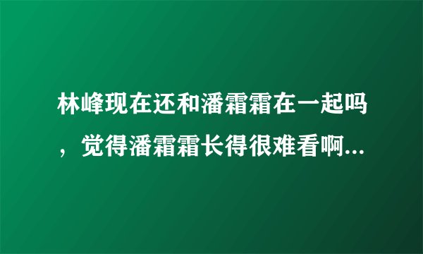 林峰现在还和潘霜霜在一起吗,觉得潘霜霜长得很难看啊 觉得他们好像...