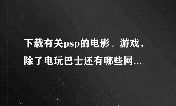 下载有关psp的电影、游戏，除了电玩巴士还有哪些网站比较好啊？？急需