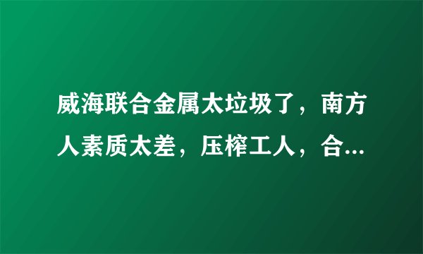 威海联合金属太垃圾了，南方人素质太差，压榨工人，合同不平等条约，说一套做一套