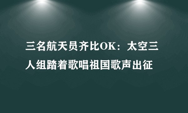 三名航天员齐比OK：太空三人组踏着歌唱祖国歌声出征