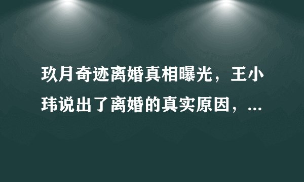 玖月奇迹离婚真相曝光，王小玮说出了离婚的真实原因，对此你怎么看？