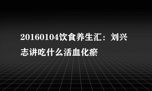 20160104饮食养生汇：刘兴志讲吃什么活血化瘀