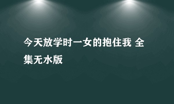 今天放学时一女的抱住我 全集无水版