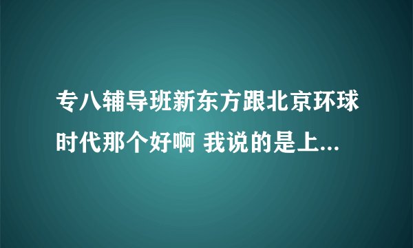 专八辅导班新东方跟北京环球时代那个好啊 我说的是上海地区的