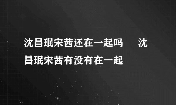 沈昌珉宋茜还在一起吗     沈昌珉宋茜有没有在一起