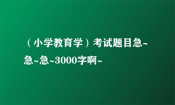 （小学教育学）考试题目急~急~急~3000字啊~