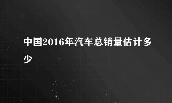 中国2016年汽车总销量估计多少