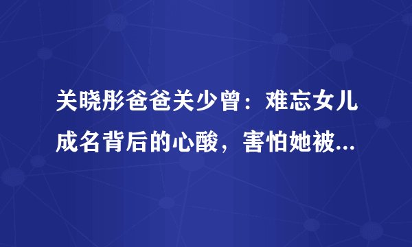 关晓彤爸爸关少曾：难忘女儿成名背后的心酸，害怕她被男人辜负