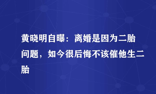 黄晓明自曝：离婚是因为二胎问题，如今很后悔不该催他生二胎