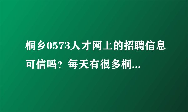 桐乡0573人才网上的招聘信息可信吗？每天有很多桐乡新的招聘信息更新，不知道是不是真的桐乡最新招聘信息