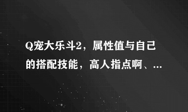 Q宠大乐斗2，属性值与自己的搭配技能，高人指点啊、、、、、