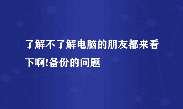了解不了解电脑的朋友都来看下啊!备份的问题