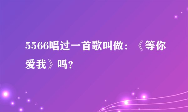 5566唱过一首歌叫做：《等你爱我》吗？