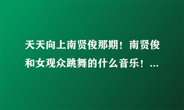 天天向上南贤俊那期!南贤俊和女观众跳舞的什么音乐!就是啊啊啊啊!女声!听起来很性感的