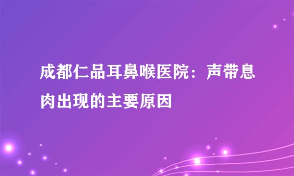 成都仁品耳鼻喉医院：声带息肉出现的主要原因