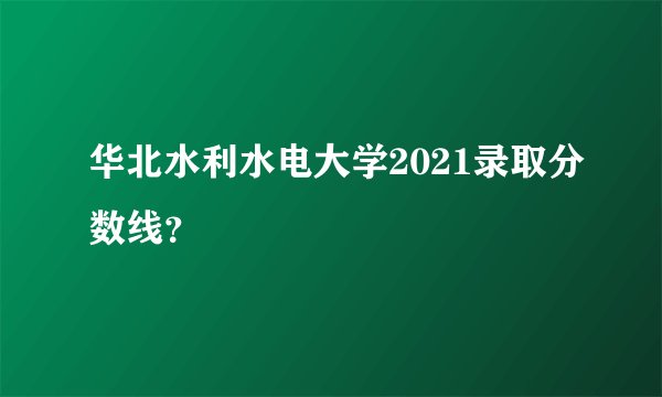 华北水利水电大学2021录取分数线？