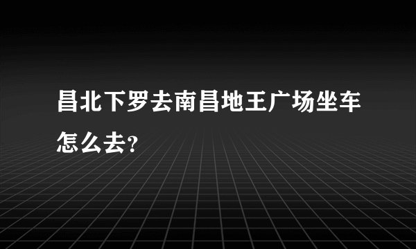 昌北下罗去南昌地王广场坐车怎么去？