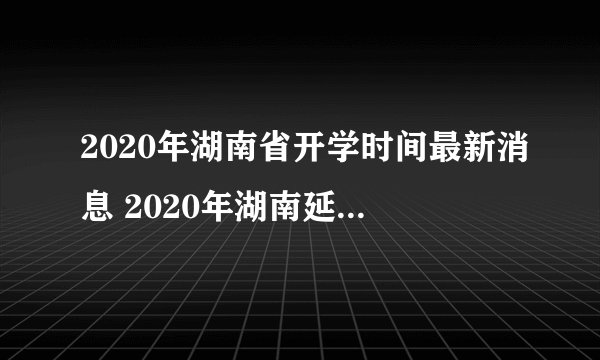 2020年湖南省开学时间最新消息 2020年湖南延迟到什么时候开学