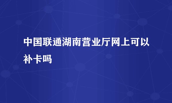 中国联通湖南营业厅网上可以补卡吗