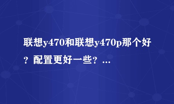 联想y470和联想y470p那个好？配置更好一些？最好有参数对比~~~~？