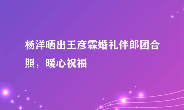 杨洋晒出王彦霖婚礼伴郎团合照，暖心祝福