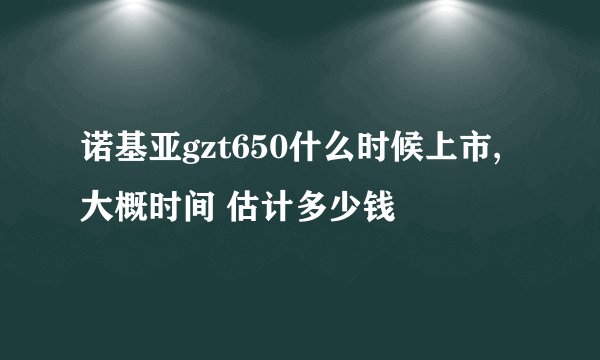诺基亚gzt650什么时候上市,大概时间 估计多少钱