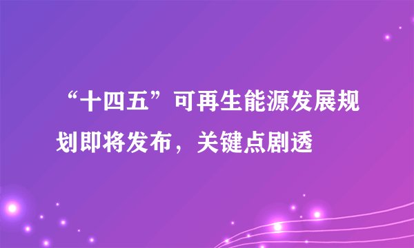 “十四五”可再生能源发展规划即将发布，关键点剧透