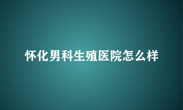 怀化男科生殖医院怎么样