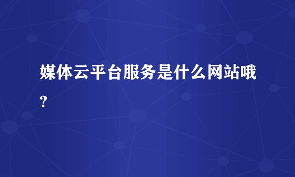 媒体云平台服务是什么网站哦?