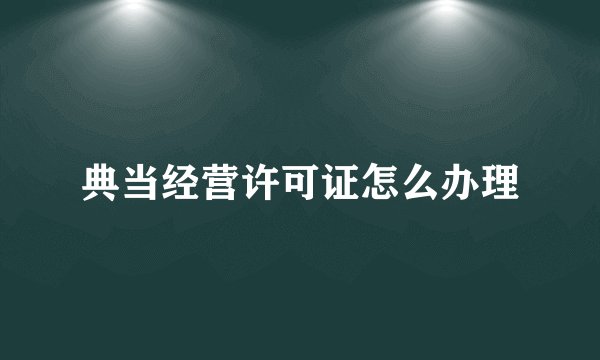 典当经营许可证怎么办理