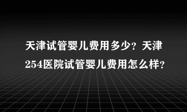 天津试管婴儿费用多少？天津254医院试管婴儿费用怎么样？