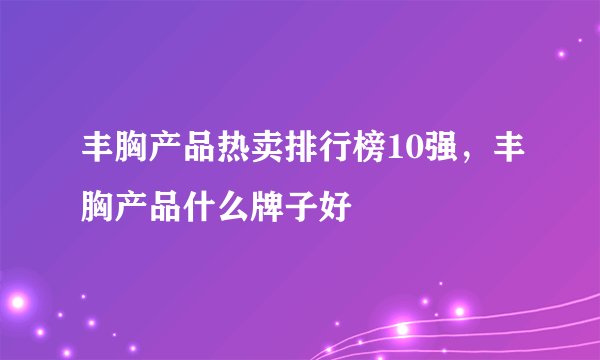 丰胸产品热卖排行榜10强，丰胸产品什么牌子好