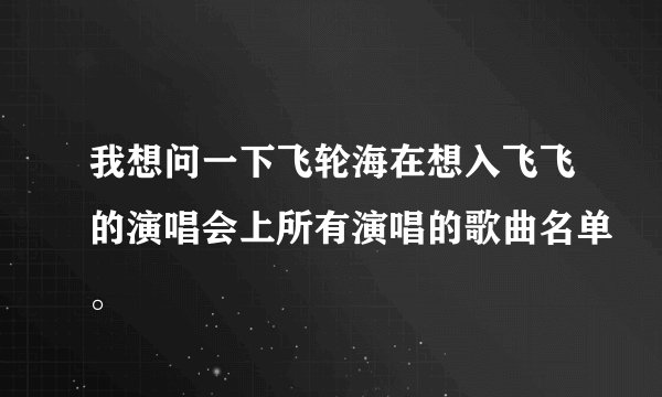 我想问一下飞轮海在想入飞飞的演唱会上所有演唱的歌曲名单。